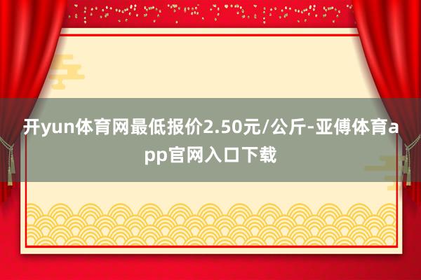 开yun体育网最低报价2.50元/公斤-亚傅体育app官网入口下载