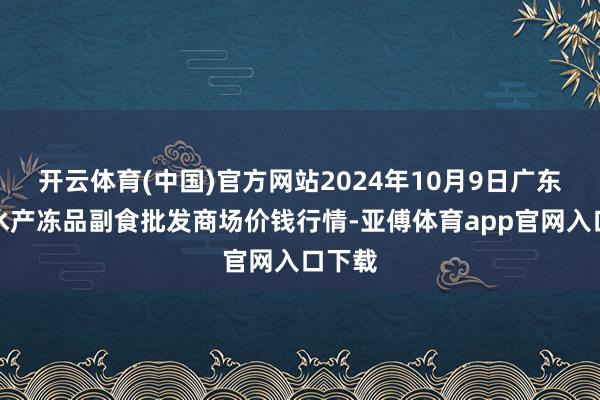 开云体育(中国)官方网站2024年10月9日广东江门水产冻品副食批发商场价钱行情-亚傅体育app官网入口下载