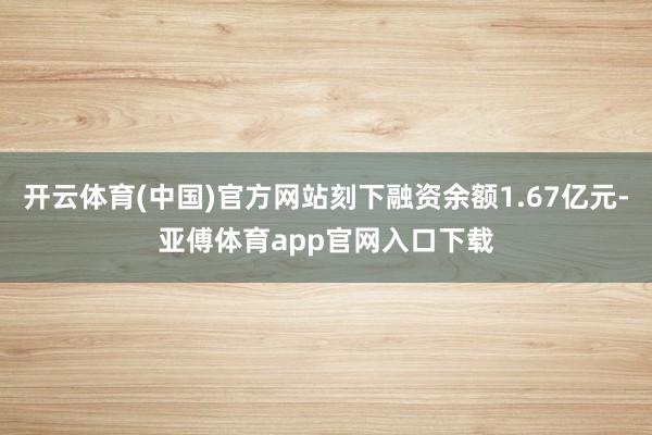 开云体育(中国)官方网站刻下融资余额1.67亿元-亚傅体育app官网入口下载