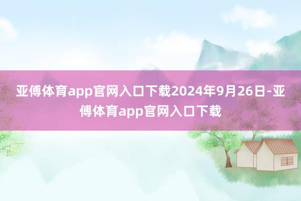 亚傅体育app官网入口下载　　2024年9月26日-亚傅体育app官网入口下载