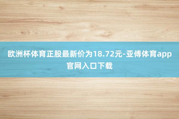 欧洲杯体育正股最新价为18.72元-亚傅体育app官网入口下载