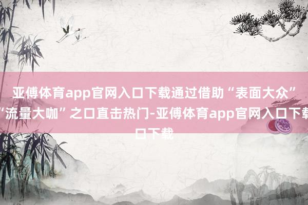 亚傅体育app官网入口下载通过借助“表面大众”“流量大咖”之口直击热门-亚傅体育app官网入口下载