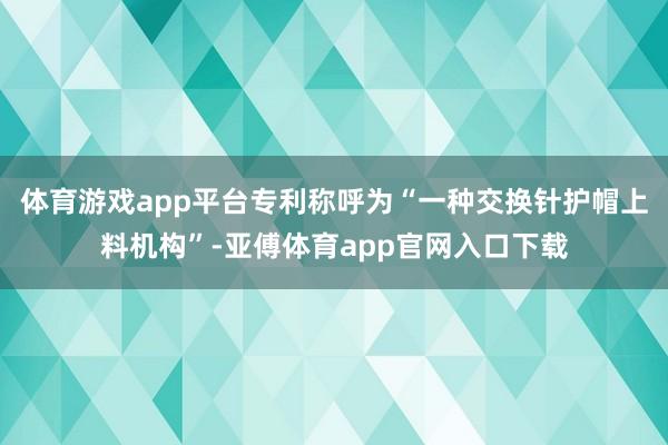 体育游戏app平台专利称呼为“一种交换针护帽上料机构”-亚傅体育app官网入口下载