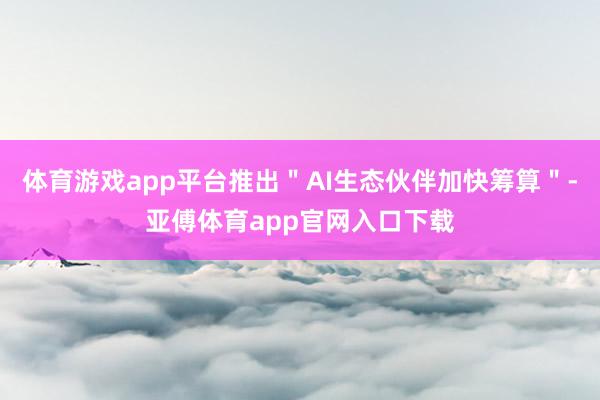 体育游戏app平台推出＂AI生态伙伴加快筹算＂-亚傅体育app官网入口下载
