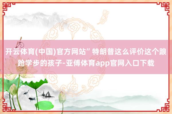 开云体育(中国)官方网站”特朗普这么评价这个踉跄学步的孩子-亚傅体育app官网入口下载
