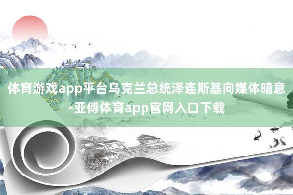 体育游戏app平台乌克兰总统泽连斯基向媒体暗意-亚傅体育app官网入口下载
