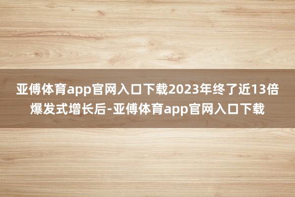 亚傅体育app官网入口下载2023年终了近13倍爆发式增长后-亚傅体育app官网入口下载