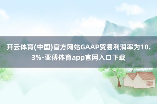 开云体育(中国)官方网站GAAP贸易利润率为10.3%-亚傅体育app官网入口下载