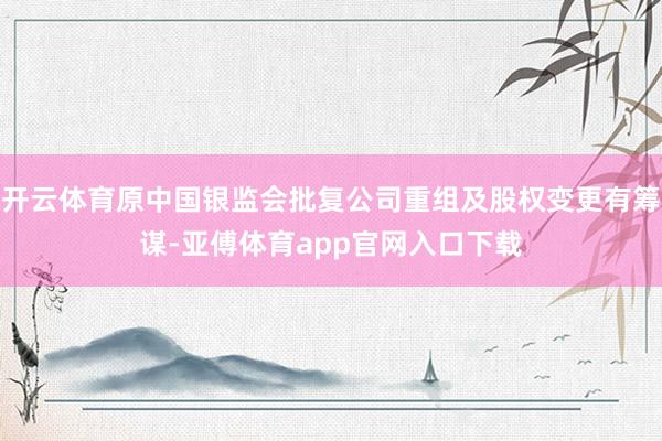 开云体育原中国银监会批复公司重组及股权变更有筹谋-亚傅体育app官网入口下载