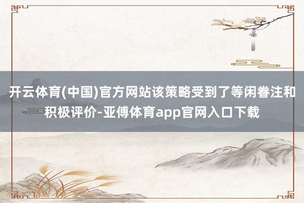 开云体育(中国)官方网站该策略受到了等闲眷注和积极评价-亚傅体育app官网入口下载