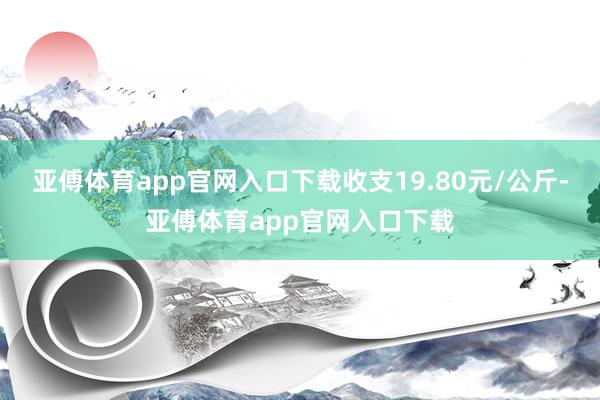 亚傅体育app官网入口下载收支19.80元/公斤-亚傅体育app官网入口下载