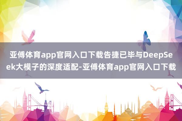 亚傅体育app官网入口下载告捷已毕与DeepSeek大模子的深度适配-亚傅体育app官网入口下载