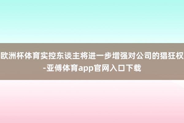 欧洲杯体育实控东谈主将进一步增强对公司的猖狂权-亚傅体育app官网入口下载