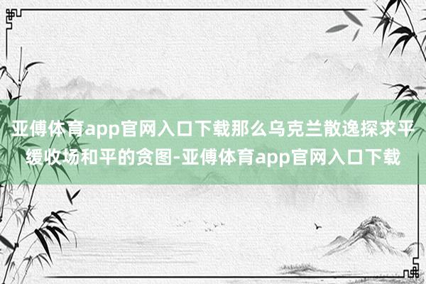 亚傅体育app官网入口下载那么乌克兰散逸探求平缓收场和平的贪图-亚傅体育app官网入口下载