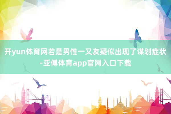 开yun体育网若是男性一又友疑似出现了谋划症状-亚傅体育app官网入口下载
