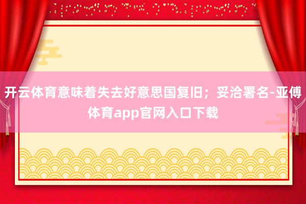 开云体育意味着失去好意思国复旧；妥洽署名-亚傅体育app官网入口下载