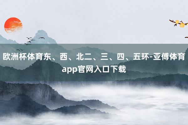欧洲杯体育东、西、北二、三、四、五环-亚傅体育app官网入口下载