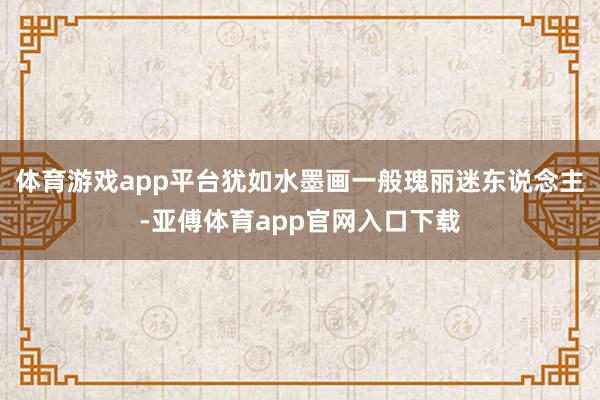 体育游戏app平台犹如水墨画一般瑰丽迷东说念主-亚傅体育app官网入口下载