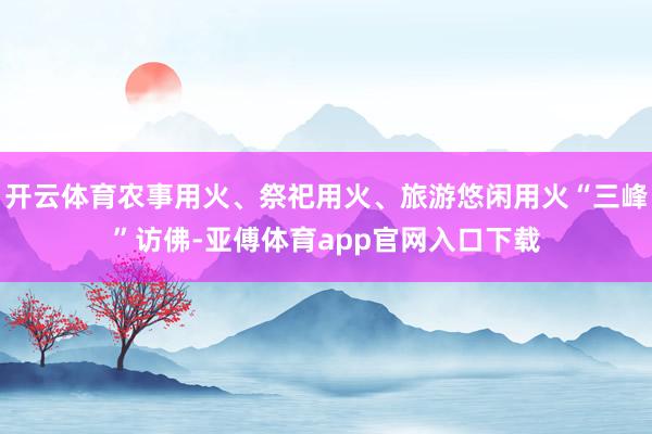 开云体育农事用火、祭祀用火、旅游悠闲用火“三峰”访佛-亚傅体育app官网入口下载