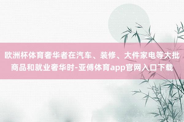 欧洲杯体育奢华者在汽车、装修、大件家电等大批商品和就业奢华时-亚傅体育app官网入口下载