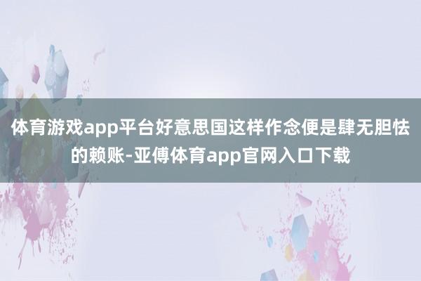 体育游戏app平台好意思国这样作念便是肆无胆怯的赖账-亚傅体育app官网入口下载