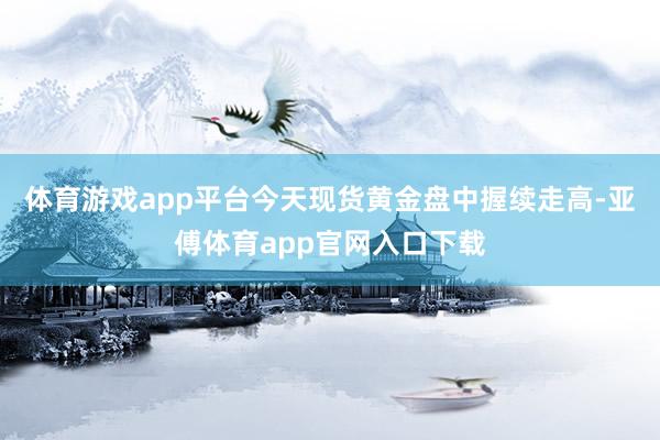 体育游戏app平台今天现货黄金盘中握续走高-亚傅体育app官网入口下载