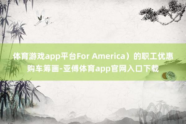 体育游戏app平台For America）的职工优惠购车筹画-亚傅体育app官网入口下载