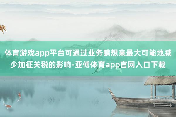 体育游戏app平台可通过业务瞎想来最大可能地减少加征关税的影响-亚傅体育app官网入口下载
