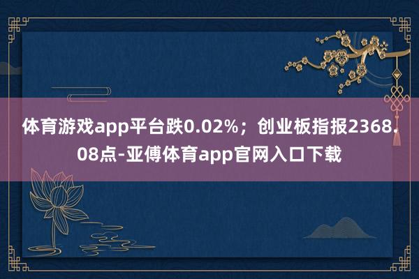 体育游戏app平台跌0.02%；创业板指报2368.08点-亚傅体育app官网入口下载
