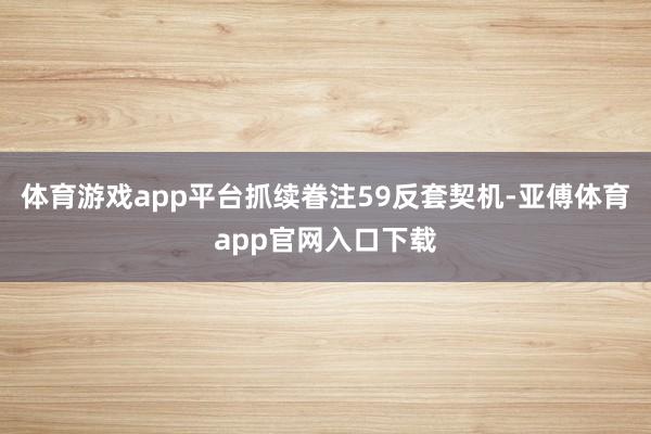 体育游戏app平台抓续眷注59反套契机-亚傅体育app官网入口下载