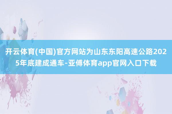 开云体育(中国)官方网站为山东东阳高速公路2025年底建成通车-亚傅体育app官网入口下载