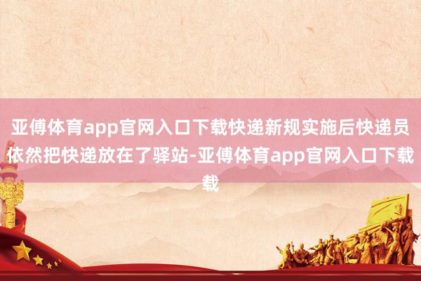 亚傅体育app官网入口下载快递新规实施后快递员依然把快递放在了驿站-亚傅体育app官网入口下载