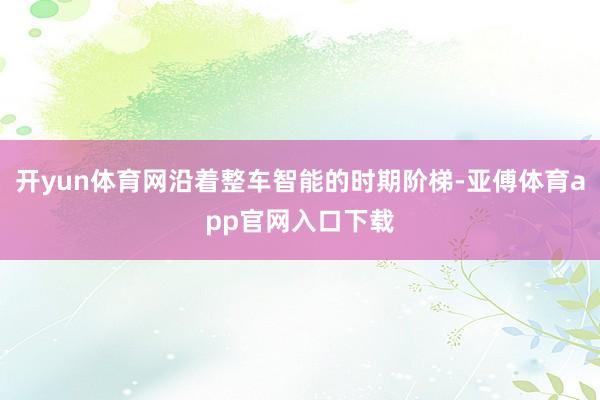 开yun体育网沿着整车智能的时期阶梯-亚傅体育app官网入口下载