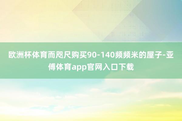 欧洲杯体育而咫尺购买90-140频频米的屋子-亚傅体育app官网入口下载