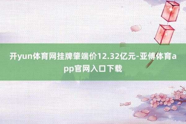 开yun体育网挂牌肇端价12.32亿元-亚傅体育app官网入口下载
