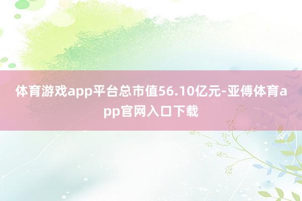 体育游戏app平台总市值56.10亿元-亚傅体育app官网入口下载