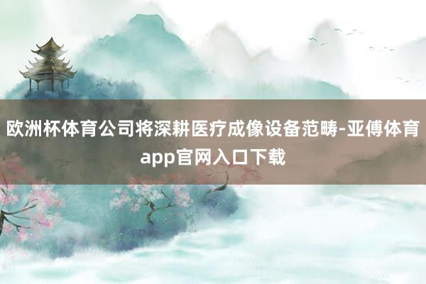 欧洲杯体育公司将深耕医疗成像设备范畴-亚傅体育app官网入口下载