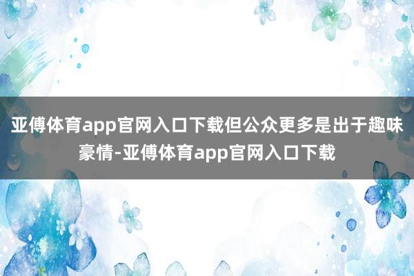 亚傅体育app官网入口下载但公众更多是出于趣味豪情-亚傅体育app官网入口下载