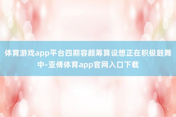 体育游戏app平台四期容颜筹算设想正在积极鼓舞中-亚傅体育app官网入口下载