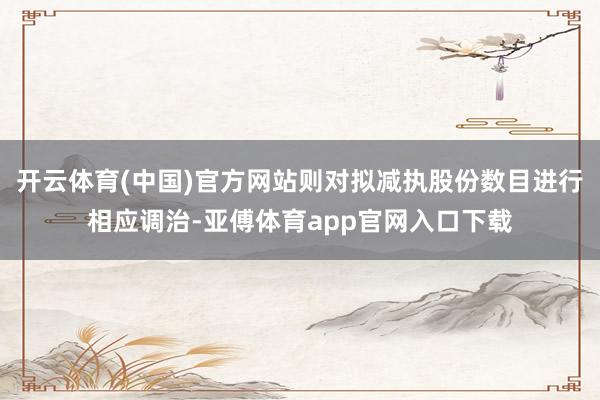 开云体育(中国)官方网站则对拟减执股份数目进行相应调治-亚傅体育app官网入口下载