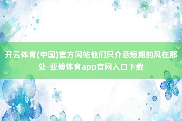 开云体育(中国)官方网站他们只介意短期的风在那处-亚傅体育app官网入口下载