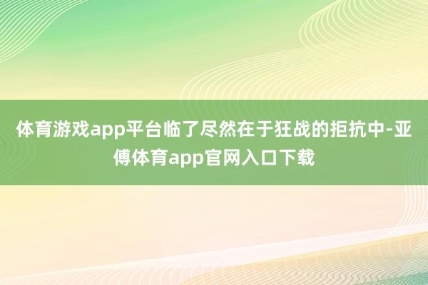 体育游戏app平台临了尽然在于狂战的拒抗中-亚傅体育app官网入口下载