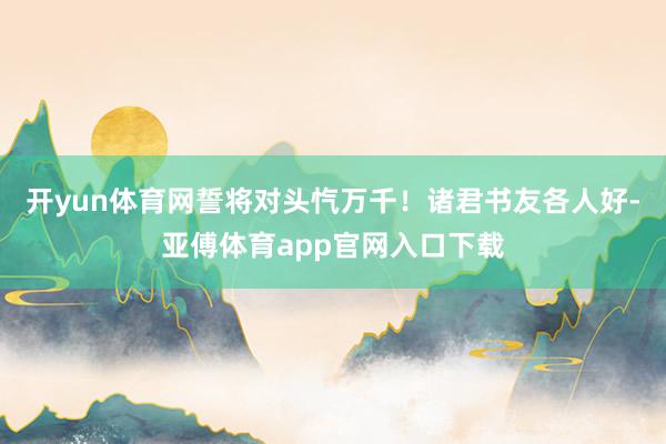 开yun体育网誓将对头忾万千！诸君书友各人好-亚傅体育app官网入口下载