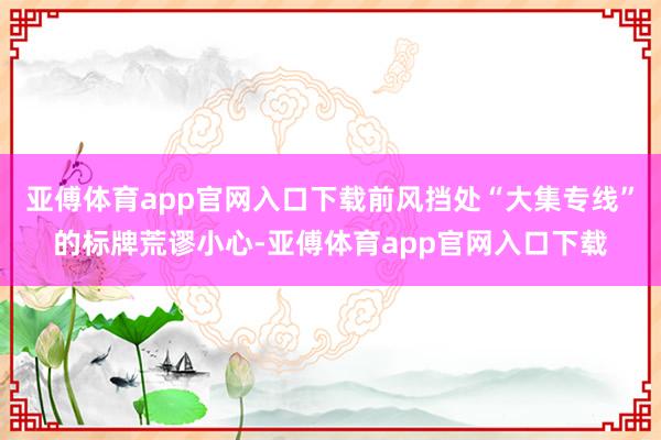 亚傅体育app官网入口下载前风挡处“大集专线”的标牌荒谬小心-亚傅体育app官网入口下载