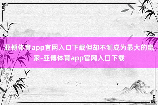 亚傅体育app官网入口下载但却不测成为最大的赢家-亚傅体育app官网入口下载