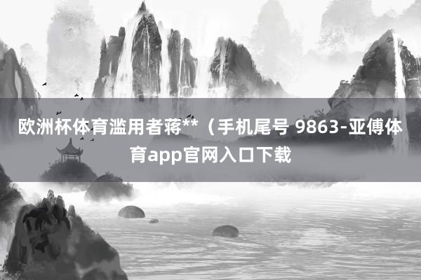 欧洲杯体育滥用者蒋**（手机尾号 9863-亚傅体育app官网入口下载