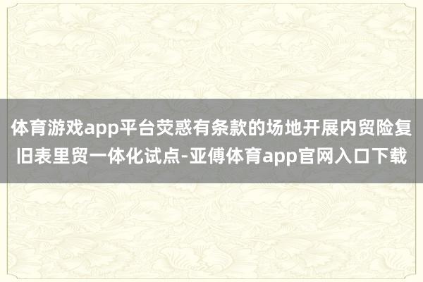体育游戏app平台荧惑有条款的场地开展内贸险复旧表里贸一体化试点-亚傅体育app官网入口下载