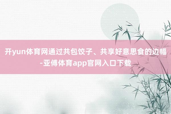开yun体育网通过共包饺子、共享好意思食的边幅-亚傅体育app官网入口下载
