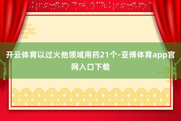 开云体育以过火他领域用药21个-亚傅体育app官网入口下载
