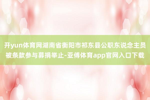 开yun体育网湖南省衡阳市祁东县公职东说念主员被条款参与募捐举止-亚傅体育app官网入口下载